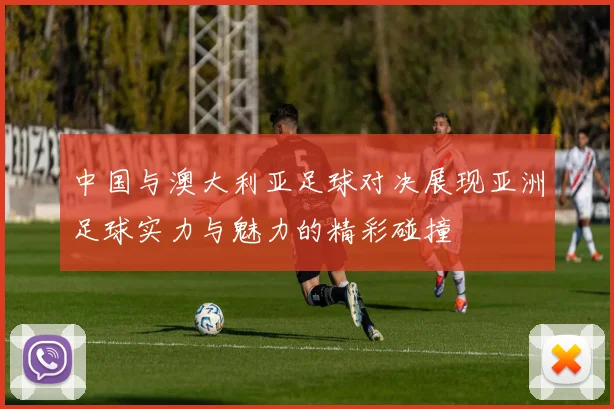 中国与澳大利亚足球对决展现亚洲足球实力与魅力的精彩碰撞