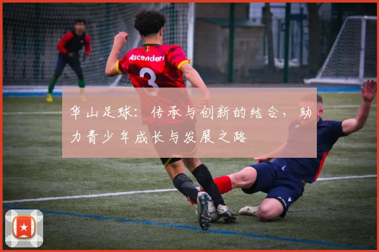 华山足球：传承与创新的结合，助力青少年成长与发展之路
