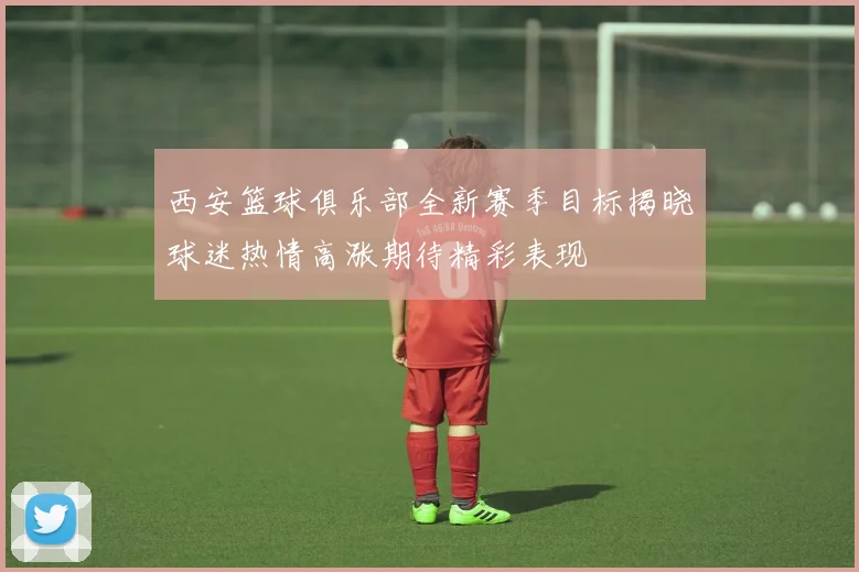 西安篮球俱乐部全新赛季目标揭晓球迷热情高涨期待精彩表现