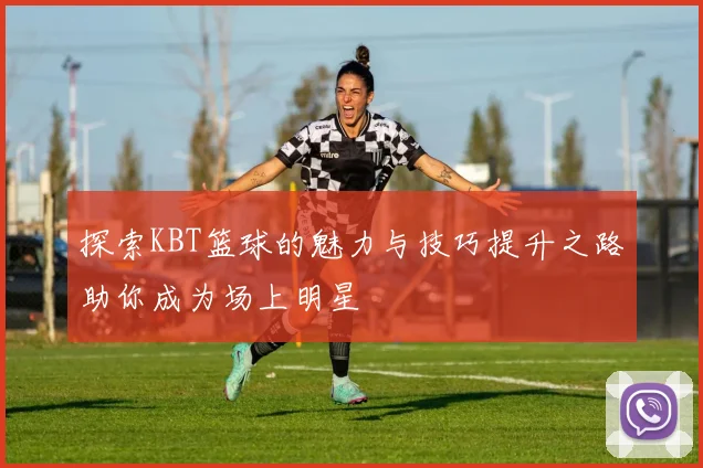 探索KBT篮球的魅力与技巧提升之路助你成为场上明星