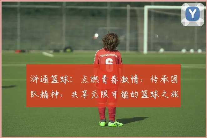 浒通篮球：点燃青春激情，传承团队精神，共享无限可能的篮球之旅
