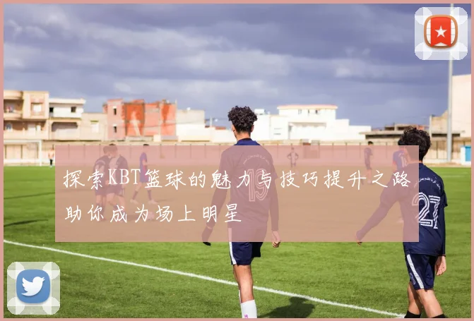 探索KBT篮球的魅力与技巧提升之路助你成为场上明星