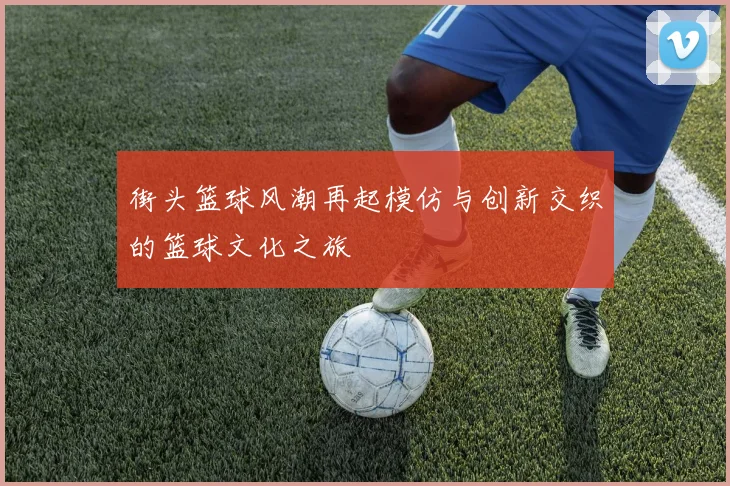街头篮球风潮再起模仿与创新交织的篮球文化之旅