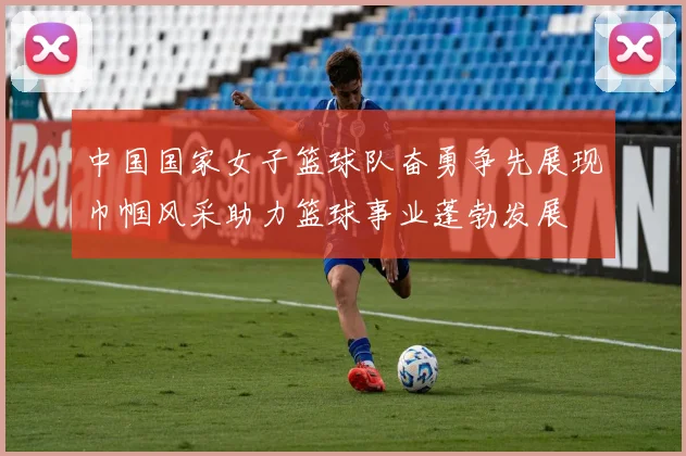 中国国家女子篮球队奋勇争先展现巾帼风采助力篮球事业蓬勃发展