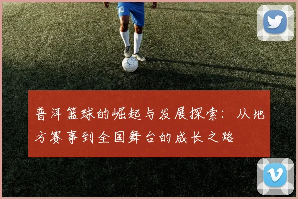 普洱篮球的崛起与发展探索：从地方赛事到全国舞台的成长之路