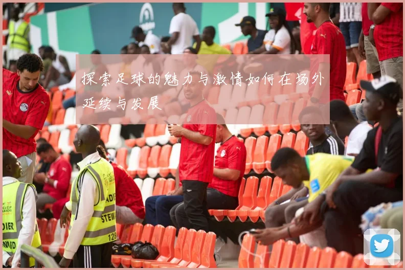 探索足球的魅力与激情如何在场外延续与发展