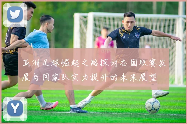 亚洲足球崛起之路探讨各国联赛发展与国家队实力提升的未来展望
