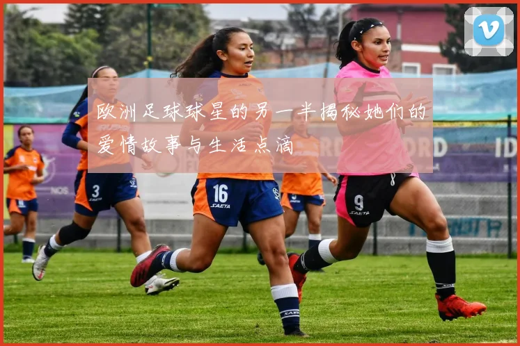 欧洲足球球星的另一半揭秘她们的爱情故事与生活点滴